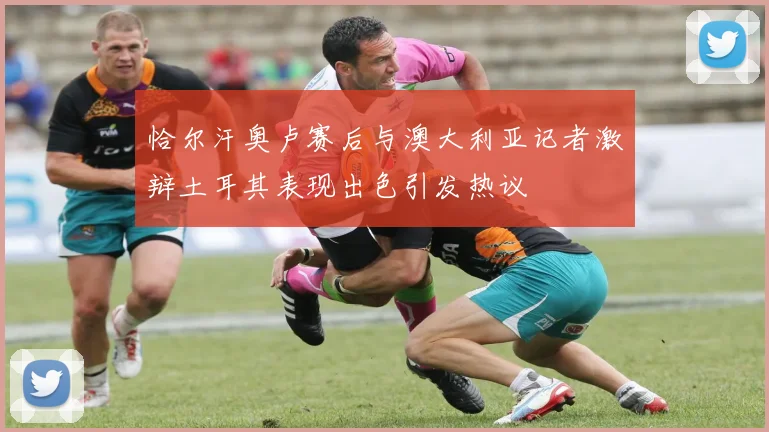 恰尔汗奥卢赛后与澳大利亚记者激辩土耳其表现出色引发热议