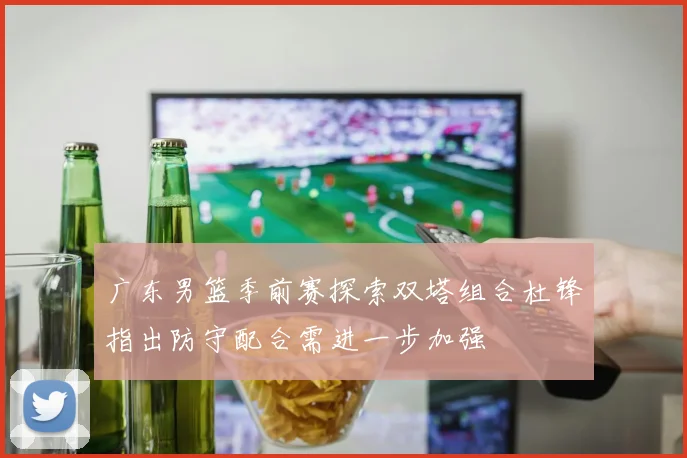 广东男篮季前赛探索双塔组合杜锋指出防守配合需进一步加强