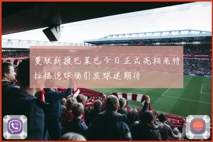 曼联新援巴莱巴今日正式亮相老特拉福德球场引发球迷期待