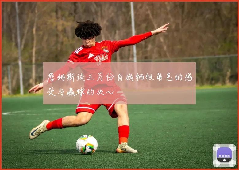 詹姆斯谈三月份自我牺牲角色的感受与赢球的决心