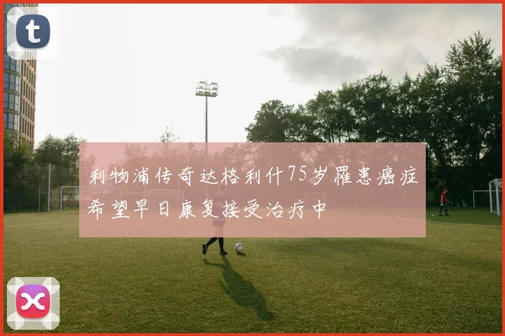利物浦传奇达格利什75岁罹患癌症希望早日康复接受治疗中