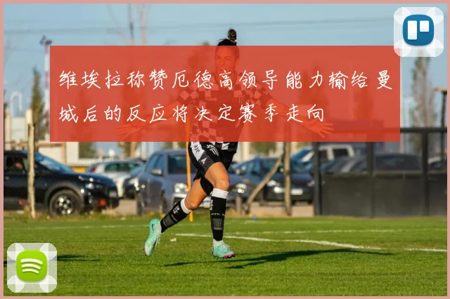 维埃拉称赞厄德高领导能力输给曼城后的反应将决定赛季走向