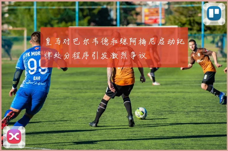 皇马对巴尔韦德和琼阿梅尼启动纪律处分程序引发激烈争议