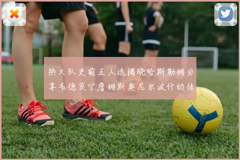 热火队史前五人选揭晓哈斯勒姆分享韦德莫宁詹姆斯奥尼尔波什的传奇地位