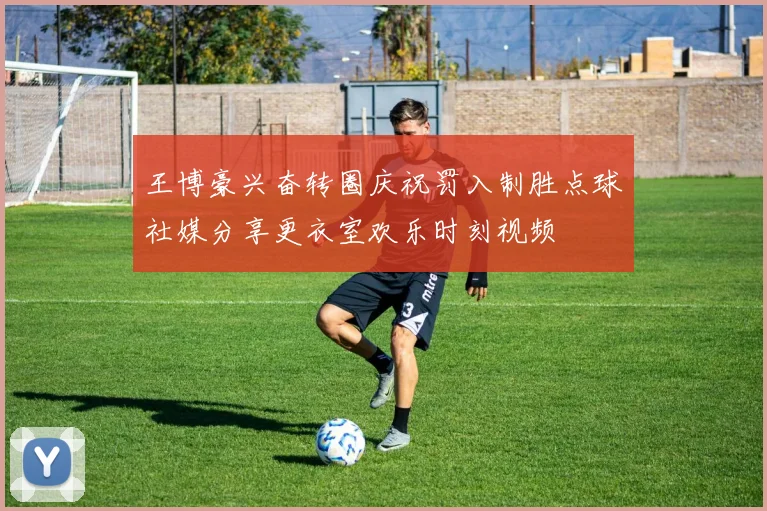 王博豪兴奋转圈庆祝罚入制胜点球社媒分享更衣室欢乐时刻视频