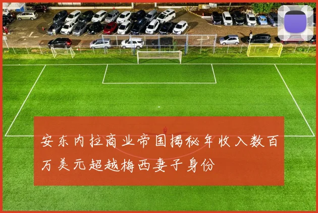 安东内拉商业帝国揭秘年收入数百万美元超越梅西妻子身份