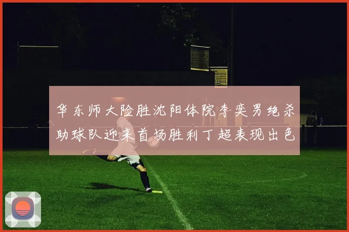 华东师大险胜沈阳体院李奕男绝杀助球队迎来首场胜利丁超表现出色贡献21分5断