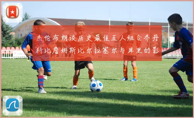 杰伦布朗谈历史最佳五人组合乔丹科比詹姆斯比尔拉塞尔与库里的影响力